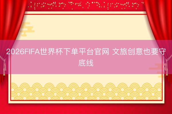 2026FIFA世界杯下单平台官网 文旅创意也要守底线