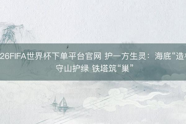 2026FIFA世界杯下单平台官网 护一方生灵：海底“造林” 守山护绿 铁塔筑“巢”