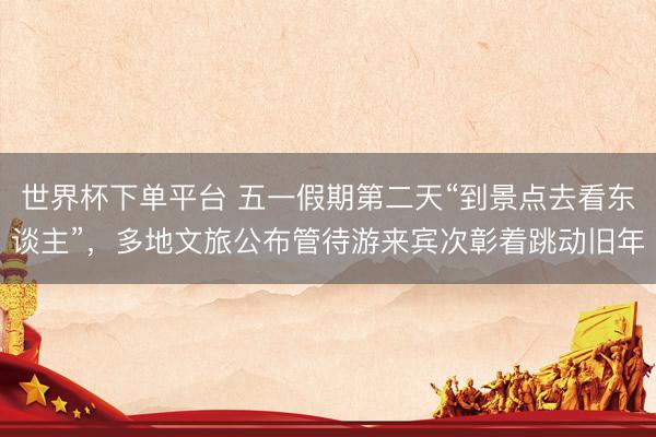 世界杯下单平台 五一假期第二天“到景点去看东谈主”，多地文旅公布管待游来宾次彰着跳动旧年