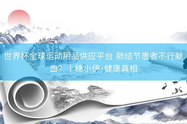 世界杯全球运动用品供应平台 肺结节患者不行献血？｜穗小伊·健康真相