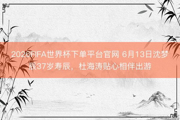 2026FIFA世界杯下单平台官网 6月13日沈梦辰37岁寿辰，杜海涛贴心相伴出游