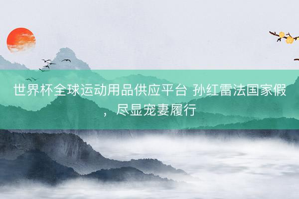 世界杯全球运动用品供应平台 孙红雷法国家假，尽显宠妻履行