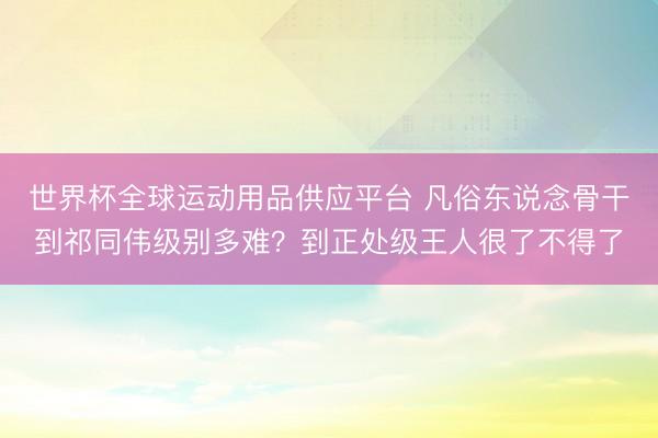世界杯全球运动用品供应平台 凡俗东说念骨干到祁同伟级别多难？到正处级王人很了不得了