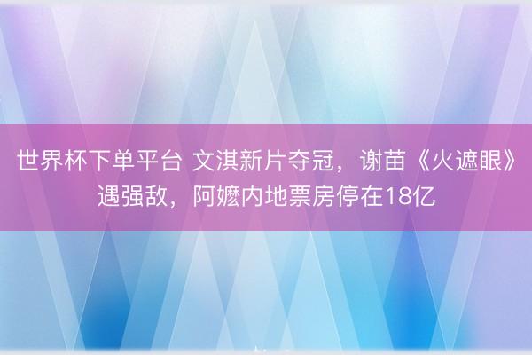 世界杯下单平台 文淇新片夺冠，谢苗《火遮眼》遇强敌，阿嬷内地票房停在18亿