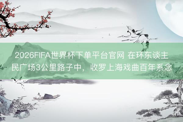 2026FIFA世界杯下单平台官网 在环东谈主民广场3公里路子中，收罗上海戏曲百年系念