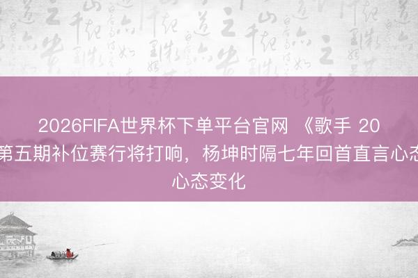 2026FIFA世界杯下单平台官网 《歌手 2026》第五期补位赛行将打响，杨坤时隔七年回首直言心态变化