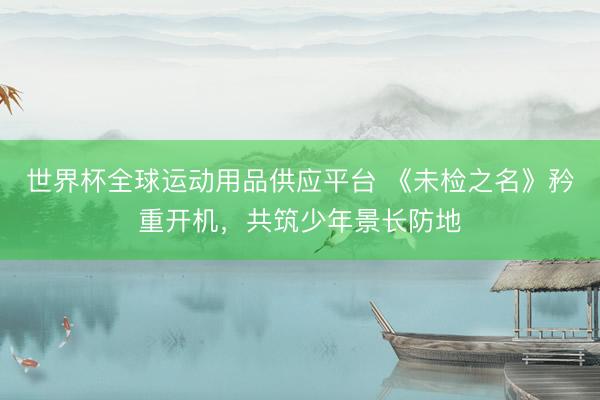 世界杯全球运动用品供应平台 《未检之名》矜重开机，共筑少年景长防地