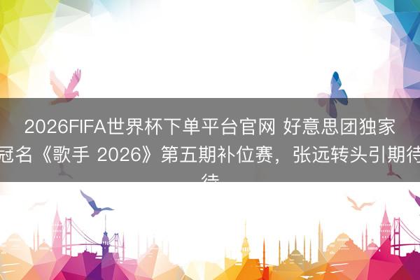 2026FIFA世界杯下单平台官网 好意思团独家冠名《歌手 2026》第五期补位赛，张远转头引期待