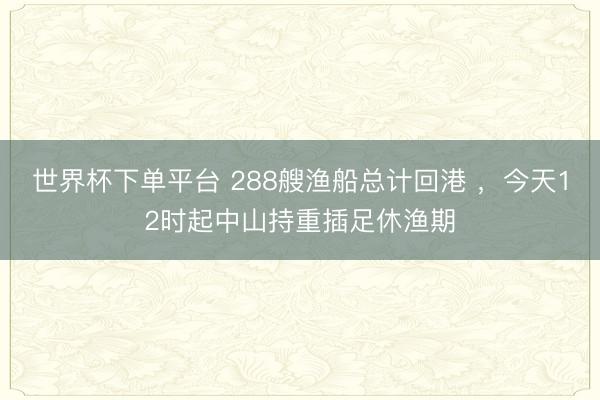 世界杯下单平台 288艘渔船总计回港 ，今天12时起中山持重插足休渔期