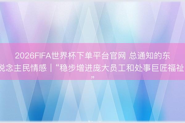 2026FIFA世界杯下单平台官网 总通知的东说念主民情感|“稳步增进庞大员工和处事巨匠福祉”