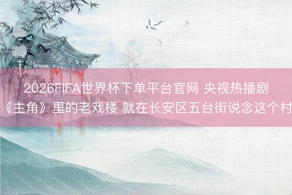 2026FIFA世界杯下单平台官网 央视热播剧《主角》里的老戏楼 就在长安区五台街说念这个村