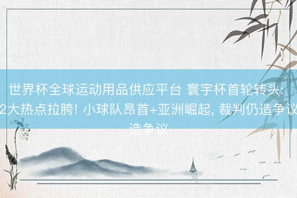 世界杯全球运动用品供应平台 寰宇杯首轮转头: 2大热点拉胯! 小球队昂首+亚洲崛起， 裁判仍造争议