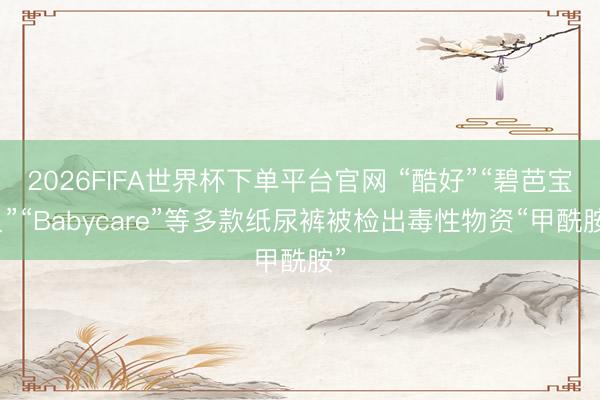 2026FIFA世界杯下单平台官网 “酷好”“碧芭宝贝”“Babycare”等多款纸尿裤被检出毒性物资“甲酰胺”