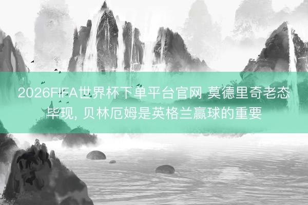 2026FIFA世界杯下单平台官网 莫德里奇老态毕现， 贝林厄姆是英格兰赢球的重要