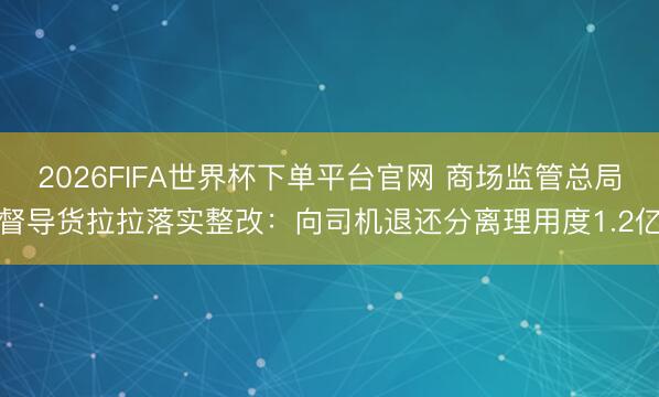 2026FIFA世界杯下单平台官网 商场监管总局督导货拉拉落实整改：向司机退还分离理用度1.2亿