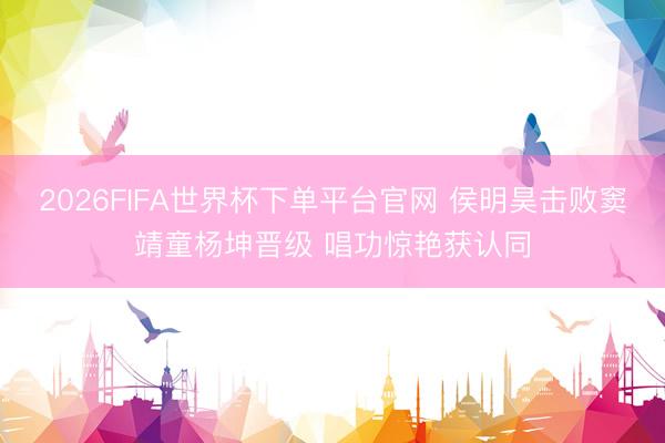2026FIFA世界杯下单平台官网 侯明昊击败窦靖童杨坤晋级 唱功惊艳获认同