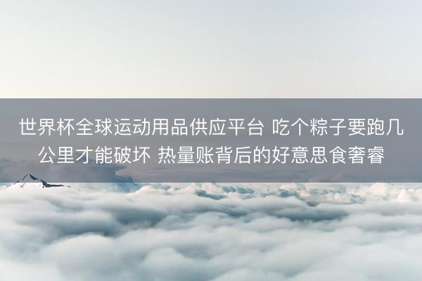 世界杯全球运动用品供应平台 吃个粽子要跑几公里才能破坏 热量账背后的好意思食奢睿